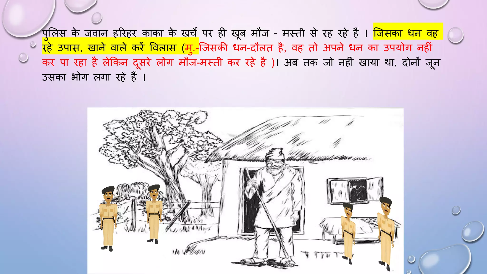पुसलस क
े जवान हरिहि काका क
े खचे पि ही खब मौज - मथती से िह िहे हैं । जजसका िन वह
िहे उपास, खाने वाले किें ववलास (मु.-जजसकी िन-दौलत है, वह तो अपने िन का उपयोग नहीं
कि पा िहा है लेककन दसिे लोग मौज-मथती कि िहे है )। अब तक जो नहीं खाया था, दोनों जन
उसका भोग लगा िहे हैं ।
 