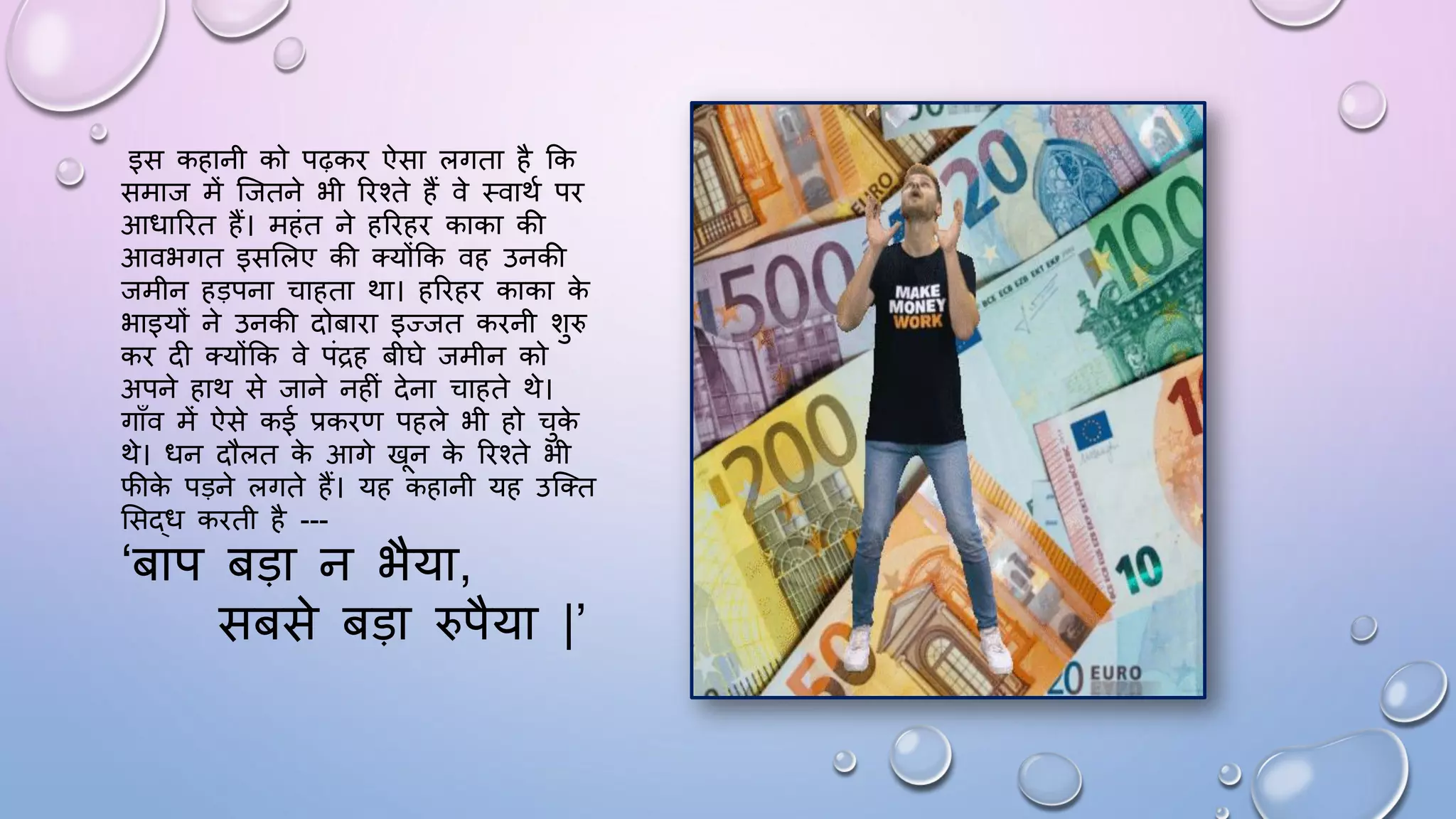 इस कहानी को पढ़कि ऐसा लगता है कक
समाज में जजतने भी रिश्ते हैं वे थवाथम पि
आिारित हैं। महंत ने हरिहि काका की
आवभगत इससलए की तयोंकक वह उनकी
जमीन हड़पना चाहता था। हरिहि काका क
े
भाइयों ने उनकी दोबािा इज्जत किनी शुरु
कि दी तयोंकक वे पंद्रह बीिे जमीन को
अपने हाथ से जाने नहीं देना चाहते थे।
गााँव में ऐसे कई प्रकिण पहले भी हो चुक
े
थे। िन दौलत क
े आगे खन क
े रिश्ते भी
िीक
े पड़ने लगते हैं। यह कहानी यह उजतत
ससद्ि किती है ---
‘बाप बड़ा न भैया,
सबसे बड़ा रुपैया |’
 