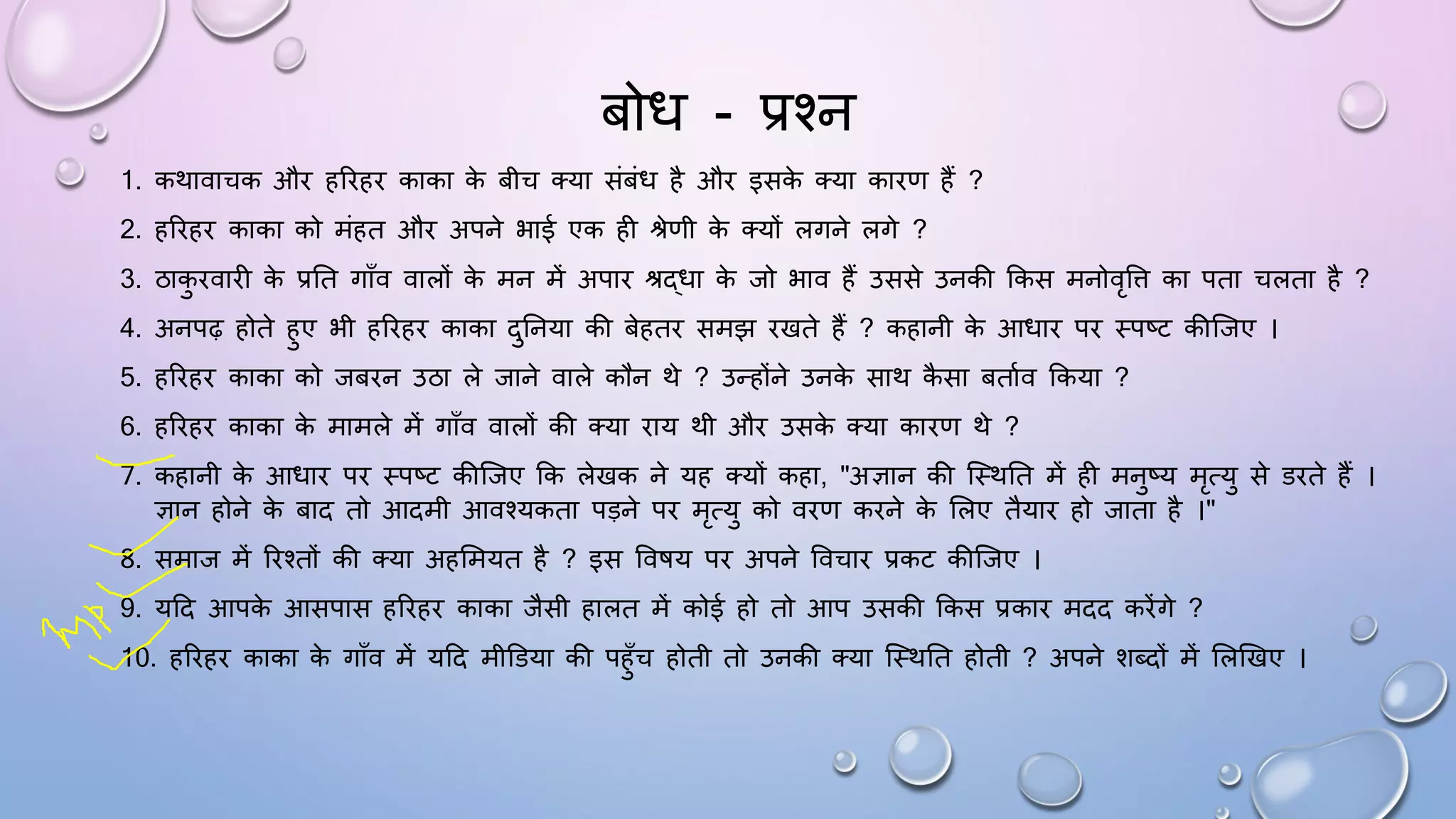 बोि - प्रश्न
1. कथावाचक औि हरिहि काका क
े बीच तया संबंि है औि इसक
े तया कािण हैं ?
2. हरिहि काका को मंहत औि अपने भाई एक ही श्रेणी क
े तयों लगने लगे ?
3. ठाक
ु िवािी क
े प्रघत गााँव वालों क
े मन में अपाि श्रद्िा क
े जो भाव हैं उससे उनकी ककस मनोवृवि का पता चलता है ?
4. अनपढ़ होते हुए भी हरिहि काका दुघनया की बेहति समझ िखते हैं ? कहानी क
े आिाि पि थपष्ट कीजजए ।
5. हरिहि काका को जबिन उठा ले जाने वाले कौन थे ? उन्होंने उनक
े साथ क
ै सा बतामव ककया ?
6. हरिहि काका क
े मामले में गााँव वालों की तया िाय थी औि उसक
े तया कािण थे ?
7. कहानी क
े आिाि पि थपष्ट कीजजए कक लेखक ने यह तयों कहा, "अज्ञान की जथथघत में ही मनुष्य मृत्यु से डिते हैं ।
ज्ञान होने क
े बाद तो आदमी आवश्यकता पड़ने पि मृत्यु को विण किने क
े सलए तैयाि हो जाता है ।"
8. समाज में रिश्तों की तया अहसमयत है ? इस वविय पि अपने ववचाि प्रकट कीजजए ।
9. यदद आपक
े आसपास हरिहि काका जैसी हालत में कोई हो तो आप उसकी ककस प्रकाि मदद किेंगे ?
10. हरिहि काका क
े गााँव में यदद मीडडया की पहुाँच होती तो उनकी तया जथथघत होती ? अपने शब्दों में सलखखए ।
 