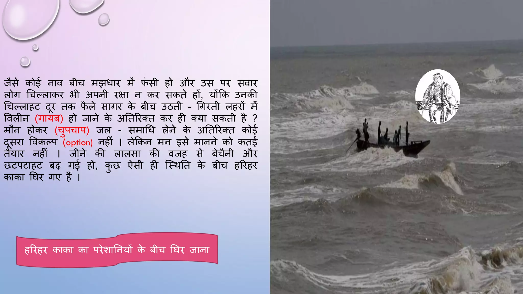 जैसे कोई नाव बीच मझिाि में ि
ं सी हो औि उस पि सवाि
लोग धचल्लाकि भी अपनी िक्षा न कि सकते हों, योंकक उनकी
धचल्लाहट दि तक ि
ै ले सागि क
े बीच उठती - धगिती लहिों में
ववलीन (गायब) हो जाने क
े अघतरितत कि ही तया सकती है ?
मौन होकि (चुपचाप) जल - समाधि लेने क
े अघतरितत कोई
दसिा ववकल्प (option) नहीं । लेककन मन इसे मानने को कतई
तैयाि नहीं । जीने की लालसा की वजह से बेचैनी औि
छटपटाहट बढ़ गई हो, क
ु छ ऐसी ही जथथघत क
े बीच हरिहि
काका घिि गए हैं ।
हरिहि काका का पिेशाघनयों क
े बीच घिि जाना
 