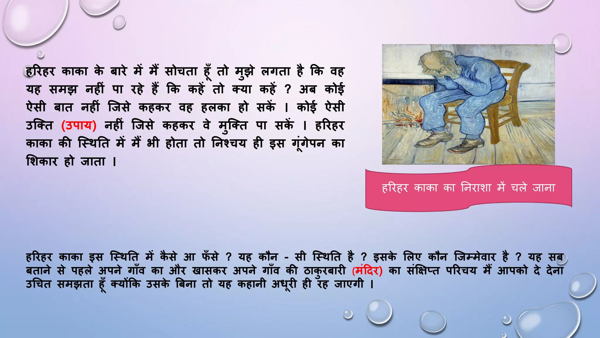 हरिहि काका क
े बािे में मैं सोचता हूँ तो मुझे लगता है कक वह
यह समझ नह ं पा िहे हैं कक कहें तो क्या कहें ? अब कोई
ऐसी बात नह ं जिसे कहकि वह हलका हो सक
ें । कोई ऐसी
उजक्त (उपाय) नह ं जिसे कहकि वे मुजक्त पा सक
ें । हरिहि
काका की जथितत में मैं भी होता तो तनश्चय ह इस गंगेपन का
शिकाि हो िाता ।
हरिहि काका इस जथितत में क
ै से आ फ
ूँ से ? यह कौन - सी जथितत है ? इसक
े शलए कौन जिम्मेवाि है ? यह सब
बताने से पहले अपने गाूँव का औि खासकि अपने गाूँव की ठाक
ु िबाि (मंदिि) का संक्षक्षप्त परिचय मैं आपको िे िेना
उचचत समझता हूँ क्योंकक उसक
े बबना तो यह कहानी अधि ह िह िाएगी ।
हरिहि काका का घनिाशा में चले जाना
 