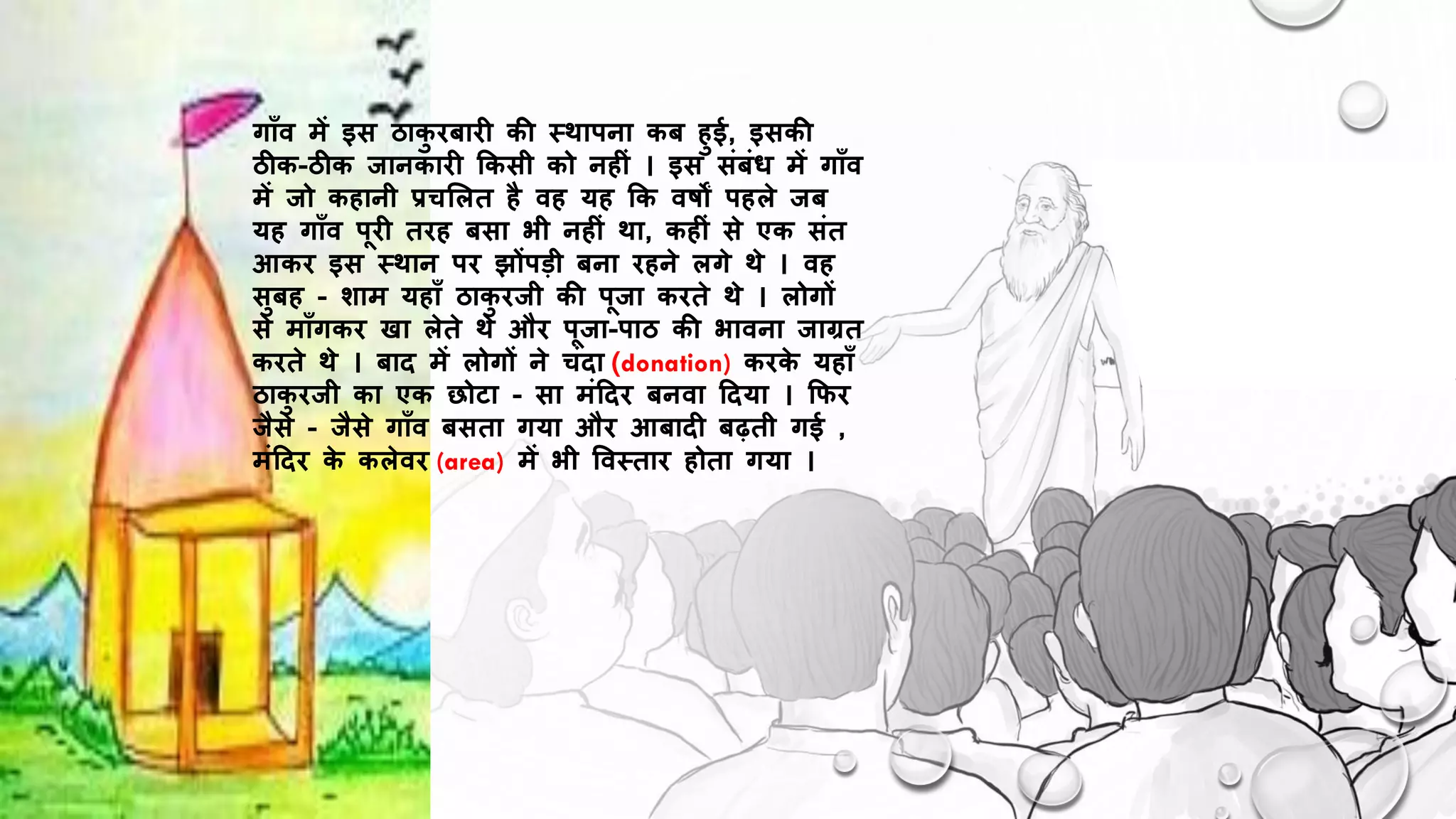 गाूँव में इस ठाक
ु िबाि की थिापना कब हुई, इसकी
ठीक-ठीक िानकाि ककसी को नह ं । इस संबंध में गाूँव
में िो कहानी प्रचशलत है वह यह कक वर्षों पहले िब
यह गाूँव पि तिह बसा भी नह ं िा, कह ं से एक संत
आकि इस थिान पि झोंपड़ी बना िहने लगे िे । वह
सुबह - िाम यहाूँ ठाक
ु ििी की पिा किते िे । लोगों
से माूँगकि खा लेते िे औि पिा-पाठ की भावना िाग्रत
किते िे । बाि में लोगों ने चंिा (donation) किक
े यहाूँ
ठाक
ु ििी का एक छोटा - सा मंदिि बनवा दिया । कफि
िैसे - िैसे गाूँव बसता गया औि आबाि बढ़ती गई ,
मंदिि क
े कलेवि (area) में भी ववथताि होता गया ।
 