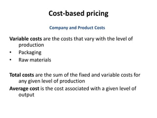 Cost-based pricing
Variable costs are the costs that vary with the level of
production
• Packaging
• Raw materials
Total costs are the sum of the fixed and variable costs for
any given level of production
Average cost is the cost associated with a given level of
output
Company and Product Costs
 