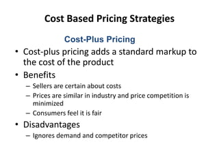 Cost Based Pricing Strategies
• Cost-plus pricing adds a standard markup to
the cost of the product
• Benefits
– Sellers are certain about costs
– Prices are similar in industry and price competition is
minimized
– Consumers feel it is fair
• Disadvantages
– Ignores demand and competitor prices
Cost-Plus Pricing
 