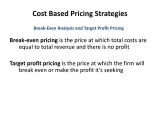 Cost Based Pricing Strategies
Break-even pricing is the price at which total costs are
equal to total revenue and there is no profit
Target profit pricing is the price at which the firm will
break even or make the profit it’s seeking
Break-Even Analysis and Target Profit Pricing
 