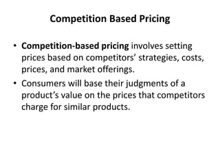 Competition Based Pricing
• Competition-based pricing involves setting
prices based on competitors’ strategies, costs,
prices, and market offerings.
• Consumers will base their judgments of a
product’s value on the prices that competitors
charge for similar products.
 