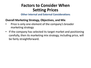 Factors to Consider When
Setting Prices
Overall Marketing Strategy, Objectives, and Mix
• Price is only one element of the company’s broader
marketing strategy
• If the company has selected its target market and positioning
carefully, then its marketing mix strategy, including price, will
be fairly straightforward.
Other Internal and External Considerations
 