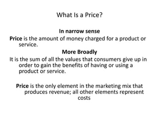 What Is a Price?
In narrow sense
Price is the amount of money charged for a product or
service.
More Broadly
It is the sum of all the values that consumers give up in
order to gain the benefits of having or using a
product or service.
Price is the only element in the marketing mix that
produces revenue; all other elements represent
costs
 