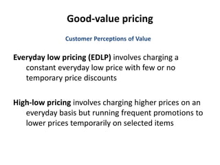 Good-value pricing
Everyday low pricing (EDLP) involves charging a
constant everyday low price with few or no
temporary price discounts
High-low pricing involves charging higher prices on an
everyday basis but running frequent promotions to
lower prices temporarily on selected items
Customer Perceptions of Value
 