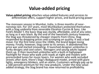 Value-added pricing
Value-added pricing attaches value-added features and services to
differentiate offers, support higher prices, and build pricing power
The monsoon season in Mumbai, India, is three months of near-
nonstop rain. For 147 years, most Mumbaikars protected themselves
with a Stag umbrella from venerable Ebrahim Currim & Sons. Like
Ford’s Model T, the basic Stag was sturdy, affordable, and of any color,
as long as it was black. By the end of the twentieth century however,
the Stag was threatened by cheaper imports from China. Stag
responded by dropping prices and scrimping on quality. It was a bad
move: For the first time since the 1940s, the brand began losing
money. Finally, however, Stag came to its senses. It abandoned the
price war and started innovating. It launched designer umbrellas in
funky designs and cool colors. Teenagers and young adults lapped
them up. It then launched umbrellas with a built-in highpower
flashlight for those who walk unlit roads at night and models with
prerecorded tunes for music lovers. For women who walk secluded
streets after dark, there’s Stag’s Bodyguard model, armed with glare
lights, emergency blinkers, and an alarm. Customers willingly pay up to
a 100 percent premium for the new products. Under the new value-
added strategy, the Stag brand has now returned to profitability.
 