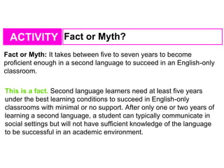 ACTIVITY Fact or Myth?
Fact or Myth: It takes between five to seven years to become
proficient enough in a second language to succeed in an English-only
classroom.
This is a fact. Second language learners need at least five years
under the best learning conditions to succeed in English-only
classrooms with minimal or no support. After only one or two years of
learning a second language, a student can typically communicate in
social settings but will not have sufficient knowledge of the language
to be successful in an academic environment.
 