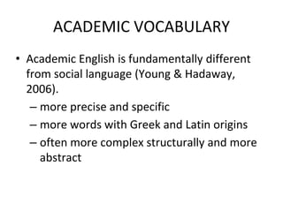 ACADEMIC VOCABULARY
• Academic English is fundamentally different
from social language (Young & Hadaway,
2006).
– more precise and specific
– more words with Greek and Latin origins
– often more complex structurally and more
abstract
 