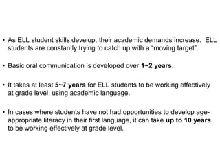 • As ELL student skills develop, their academic demands increase. ELL
students are constantly trying to catch up with a “moving target”.
• Basic oral communication is developed over 1~2 years.
• It takes at least 5~7 years for ELL students to be working effectively
at grade level, using academic language.
• In cases where students have not had opportunities to develop age-
appropriate literacy in their first language, it can take up to 10 years
to be working effectively at grade level.
 