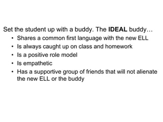Set the student up with a buddy. The IDEAL buddy…
• Shares a common first language with the new ELL
• Is always caught up on class and homework
• Is a positive role model
• Is empathetic
• Has a supportive group of friends that will not alienate
the new ELL or the buddy
 