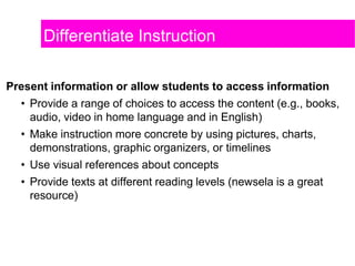 Differentiate Instruction
Present information or allow students to access information
• Provide a range of choices to access the content (e.g., books,
audio, video in home language and in English)
• Make instruction more concrete by using pictures, charts,
demonstrations, graphic organizers, or timelines
• Use visual references about concepts
• Provide texts at different reading levels (newsela is a great
resource)
 