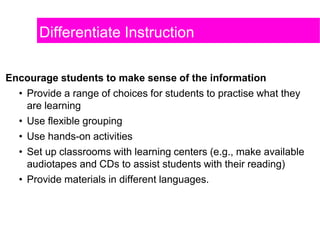 Differentiate Instruction
Encourage students to make sense of the information
• Provide a range of choices for students to practise what they
are learning
• Use flexible grouping
• Use hands-on activities
• Set up classrooms with learning centers (e.g., make available
audiotapes and CDs to assist students with their reading)
• Provide materials in different languages.
 