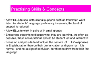 • Allow ELLs to use instructional supports such as translated word
lists. As students' language proficiency increases, the level of
support is reduced.
• Allow ELLs to work in pairs or in small groups
• Encourage students to discuss what they are learning. As often as
possible, these conversations should be student led and interactive
• Focus on and provide feedback on the content of ELLs' responses
in English, rather than on their pronunciation and grammar. It is
normal--and not a sign of confusion--for them to draw from their first
language.
Practising Skills & Concepts
 