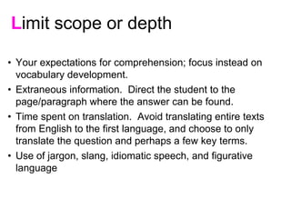 • Your expectations for comprehension; focus instead on
vocabulary development.
• Extraneous information. Direct the student to the
page/paragraph where the answer can be found.
• Time spent on translation. Avoid translating entire texts
from English to the first language, and choose to only
translate the question and perhaps a few key terms.
• Use of jargon, slang, idiomatic speech, and figurative
language
Limit scope or depth
 