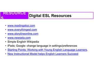 • www.readingatoz.com
• www.everythingesl.com
• www.storylineonline.com
• www.newsela.com
• Simple English Wikipedia
• iPads; Google- change language in settings/preferences
• Starting Points: Working with Young English Language Learners.
• New Instructional Model helps English Learners Succeed
Digital ESL Resources
RESOURCE
S
 