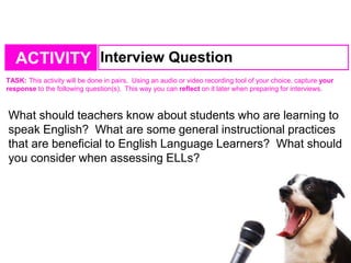 TASK: This activity will be done in pairs. Using an audio or video recording tool of your choice, capture your
response to the following question(s). This way you can reflect on it later when preparing for interviews.
ACTIVITY Interview Question
What should teachers know about students who are learning to
speak English? What are some general instructional practices
that are beneficial to English Language Learners? What should
you consider when assessing ELLs?
 