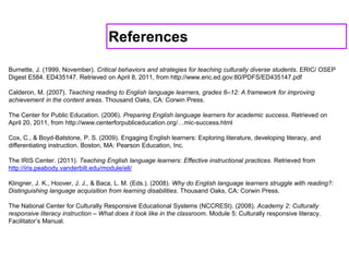 Burnette, J. (1999, November). Critical behaviors and strategies for teaching culturally diverse students. ERIC/ OSEP
Digest E584. ED435147. Retrieved on April 8, 2011, from http://www.eric.ed.gov:80/PDFS/ED435147.pdf
Calderon, M. (2007). Teaching reading to English language learners, grades 6–12: A framework for improving
achievement in the content areas. Thousand Oaks, CA: Corwin Press.
The Center for Public Education. (2006). Preparing English language learners for academic success. Retrieved on
April 20, 2011, from http://www.centerforpubliceducation.org/…mic-success.html
Cox, C., & Boyd-Batstone, P. S. (2009). Engaging English learners: Exploring literature, developing literacy, and
differentiating instruction. Boston, MA: Pearson Education, Inc.
The IRIS Center. (2011). Teaching English language learners: Effective instructional practices. Retrieved from
http://iris.peabody.vanderbilt.edu/module/ell/
Klingner, J. K., Hoover, J. J., & Baca, L. M. (Eds.). (2008). Why do English language learners struggle with reading?:
Distinguishing language acquisition from learning disabilities. Thousand Oaks, CA: Corwin Press.
The National Center for Culturally Responsive Educational Systems (NCCRESt). (2008). Academy 2: Culturally
responsive literacy instruction – What does it look like in the classroom. Module 5: Culturally responsive literacy.
Facilitator’s Manual.
References
 