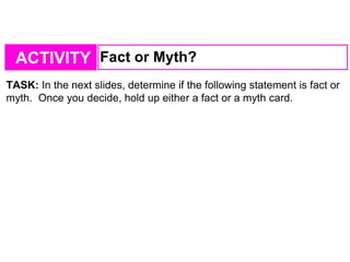 ACTIVITY Fact or Myth?
TASK: In the next slides, determine if the following statement is fact or
myth. Once you decide, hold up either a fact or a myth card.
 