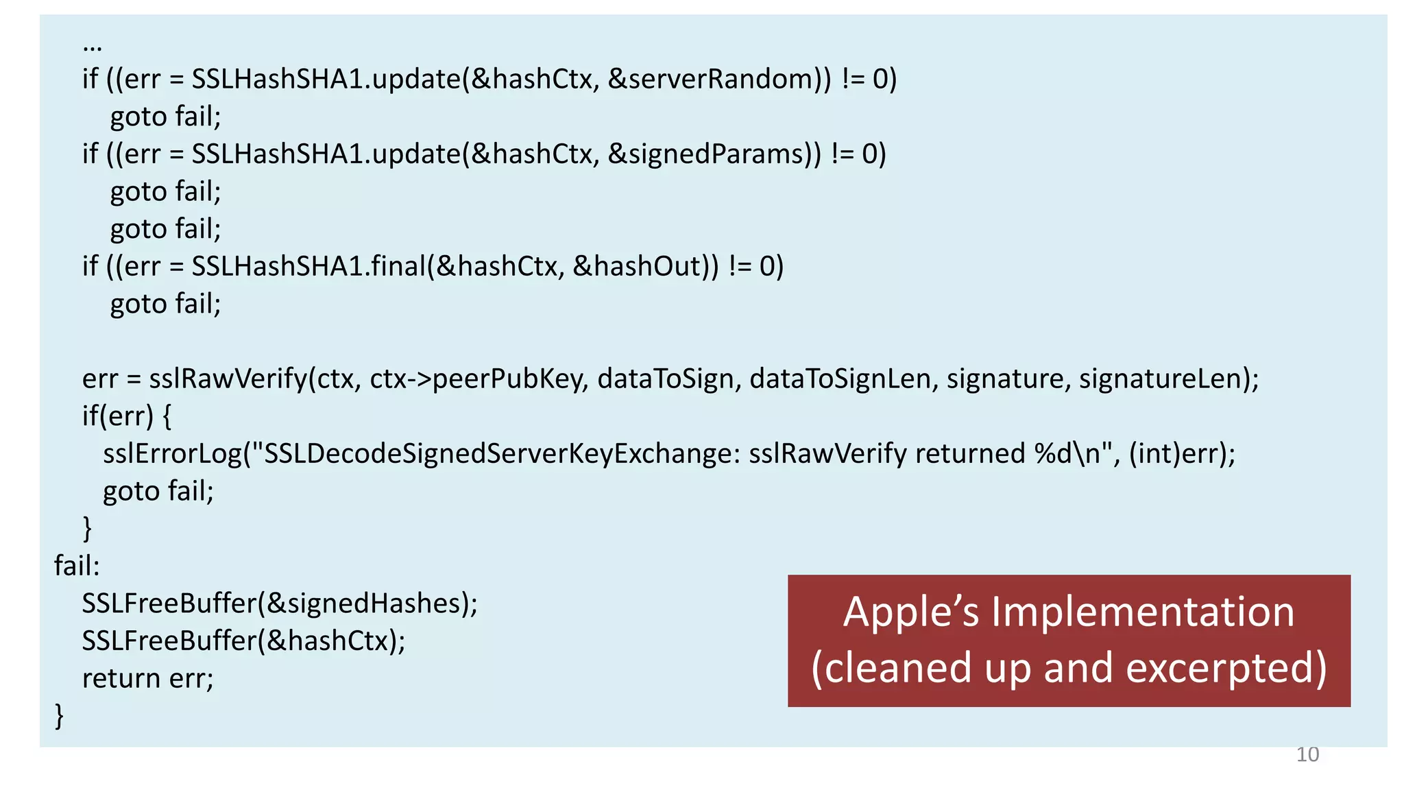 …
if ((err = SSLHashSHA1.update(&hashCtx, &serverRandom)) != 0)
goto fail;
if ((err = SSLHashSHA1.update(&hashCtx, &signedParams)) != 0)
goto fail;
goto fail;
if ((err = SSLHashSHA1.final(&hashCtx, &hashOut)) != 0)
goto fail;
err = sslRawVerify(ctx, ctx->peerPubKey, dataToSign, dataToSignLen, signature, signatureLen);
if(err) {
sslErrorLog("SSLDecodeSignedServerKeyExchange: sslRawVerify returned %dn", (int)err);
goto fail;
}
fail:
SSLFreeBuffer(&signedHashes);
Apple’s Implementation
SSLFreeBuffer(&hashCtx);
(cleaned up and excerpted)
return err;
}
10

 