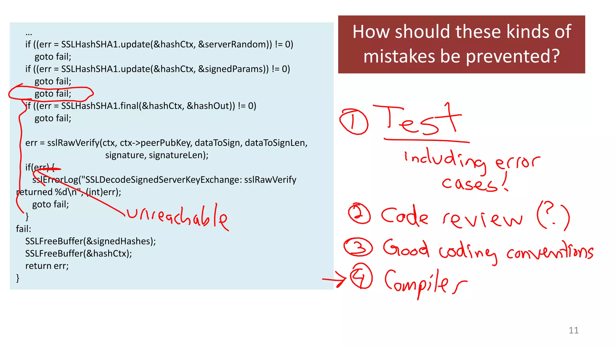 …
if ((err = SSLHashSHA1.update(&hashCtx, &serverRandom)) != 0)
goto fail;
if ((err = SSLHashSHA1.update(&hashCtx, &signedParams)) != 0)
goto fail;
goto fail;
if ((err = SSLHashSHA1.final(&hashCtx, &hashOut)) != 0)
goto fail;

How should these kinds of
mistakes be prevented?

err = sslRawVerify(ctx, ctx->peerPubKey, dataToSign, dataToSignLen,
signature, signatureLen);
if(err) {
sslErrorLog("SSLDecodeSignedServerKeyExchange: sslRawVerify
returned %dn", (int)err);
goto fail;
}
fail:
SSLFreeBuffer(&signedHashes);
SSLFreeBuffer(&hashCtx);
return err;
}

11

 