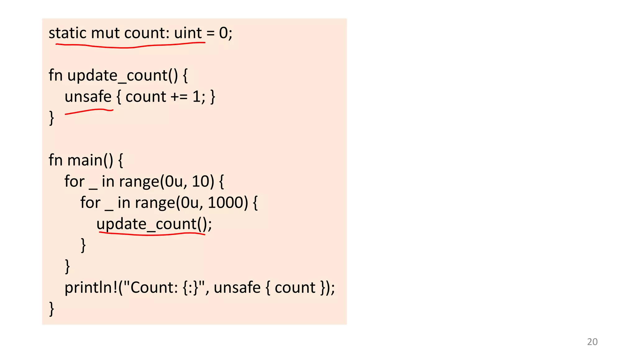 static mut count: uint = 0;

fn update_count() {
unsafe { count += 1; }
}
fn main() {
for _ in range(0u, 10) {
for _ in range(0u, 1000) {
update_count();
}
}
println!("Count: {:}", unsafe { count });
}
20

 