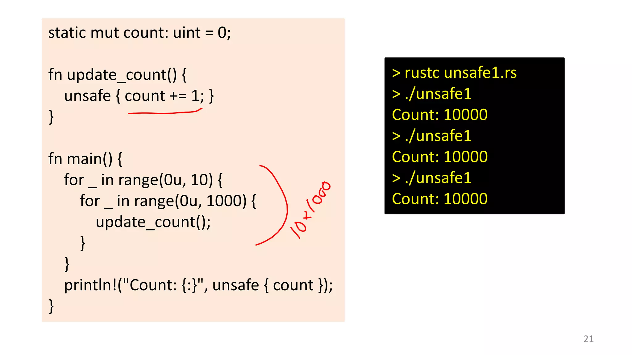 static mut count: uint = 0;

fn update_count() {
unsafe { count += 1; }
}
fn main() {
for _ in range(0u, 10) {
for _ in range(0u, 1000) {
update_count();
}
}
println!("Count: {:}", unsafe { count });
}

> rustc unsafe1.rs
> ./unsafe1
Count: 10000
> ./unsafe1
Count: 10000
> ./unsafe1
Count: 10000

21

 