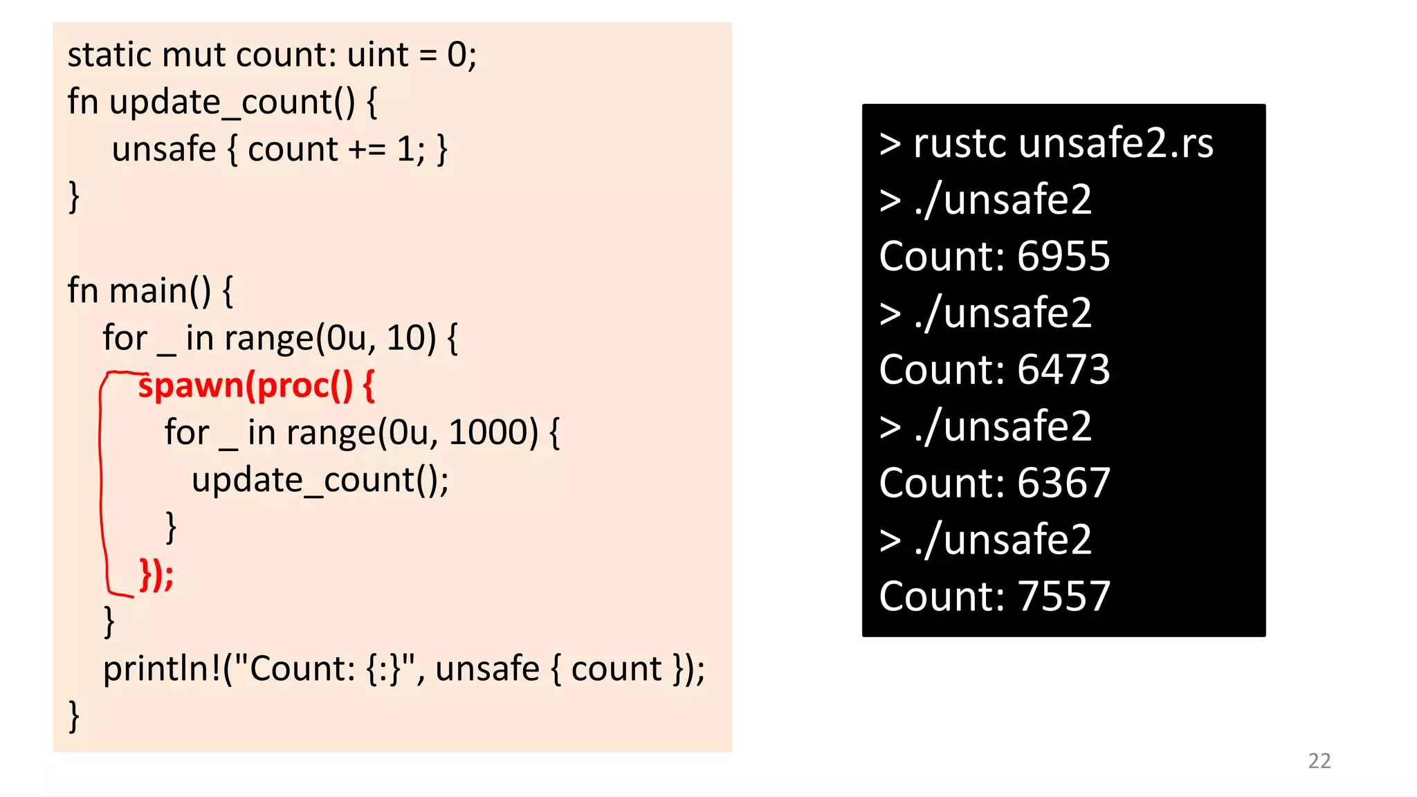 static mut count: uint = 0;
fn update_count() {
unsafe { count += 1; }
}
fn main() {
for _ in range(0u, 10) {
spawn(proc() {
for _ in range(0u, 1000) {
update_count();
}
});
}
println!("Count: {:}", unsafe { count });
}

> rustc unsafe2.rs
> ./unsafe2
Count: 6955
> ./unsafe2
Count: 6473
> ./unsafe2
Count: 6367
> ./unsafe2
Count: 7557

22

 