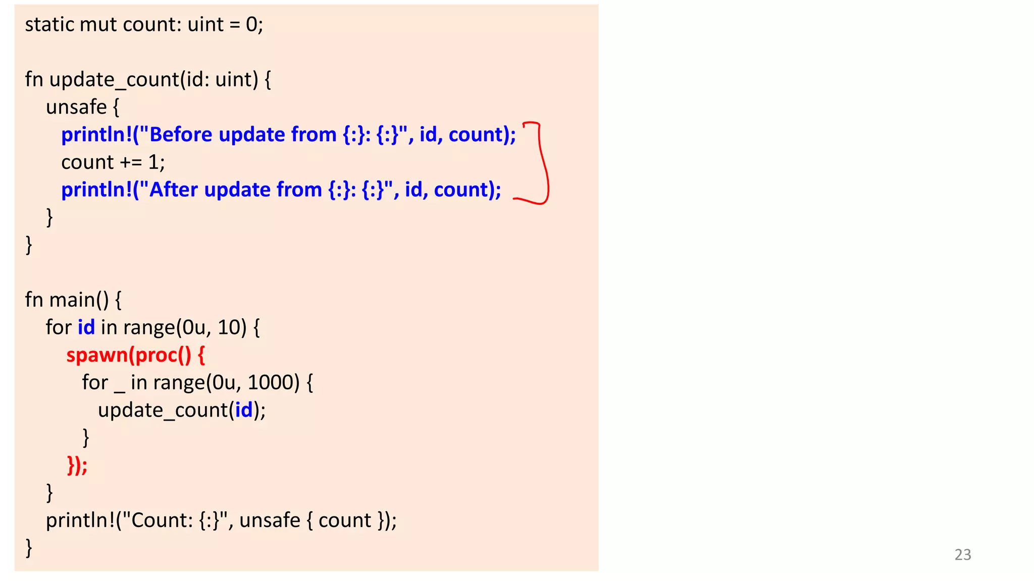 static mut count: uint = 0;
fn update_count(id: uint) {
unsafe {
println!("Before update from {:}: {:}", id, count);
count += 1;
println!("After update from {:}: {:}", id, count);
}
}
fn main() {
for id in range(0u, 10) {
spawn(proc() {
for _ in range(0u, 1000) {
update_count(id);
}
});
}
println!("Count: {:}", unsafe { count });
}

23

 