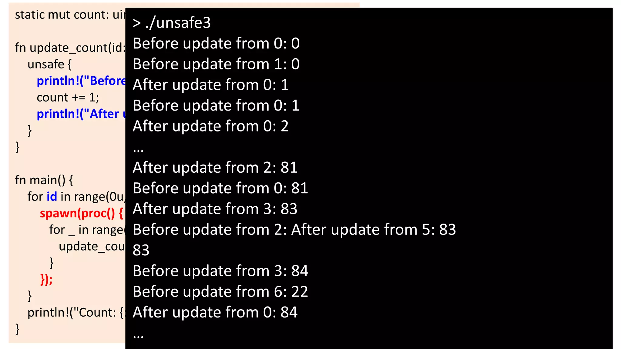 static mut count: uint = 0;

> ./unsafe3
Before
fn update_count(id: uint) { update from 0: 0
unsafe {
Before update from 1: 0
println!("Before updateupdate from 0: 1
After from {:}: {:}", id, count);
count += 1;
Before update from 0: 1
println!("After update from {:}: {:}", id, count);
After update from 0: 2
}
}
…
After update from 2: 81
fn main() {
Before update from 0: 81
for id in range(0u, 10) {
spawn(proc() { After update from 3: 83
for _ in range(0u, 1000) update from 2: After update from 5: 83
Before {
update_count(id);
83
}
Before update from 3: 84
});
Before update from 6: 22
}
println!("Count: {:}", unsafe { count from 0: 84
After update });
}
…

24

 