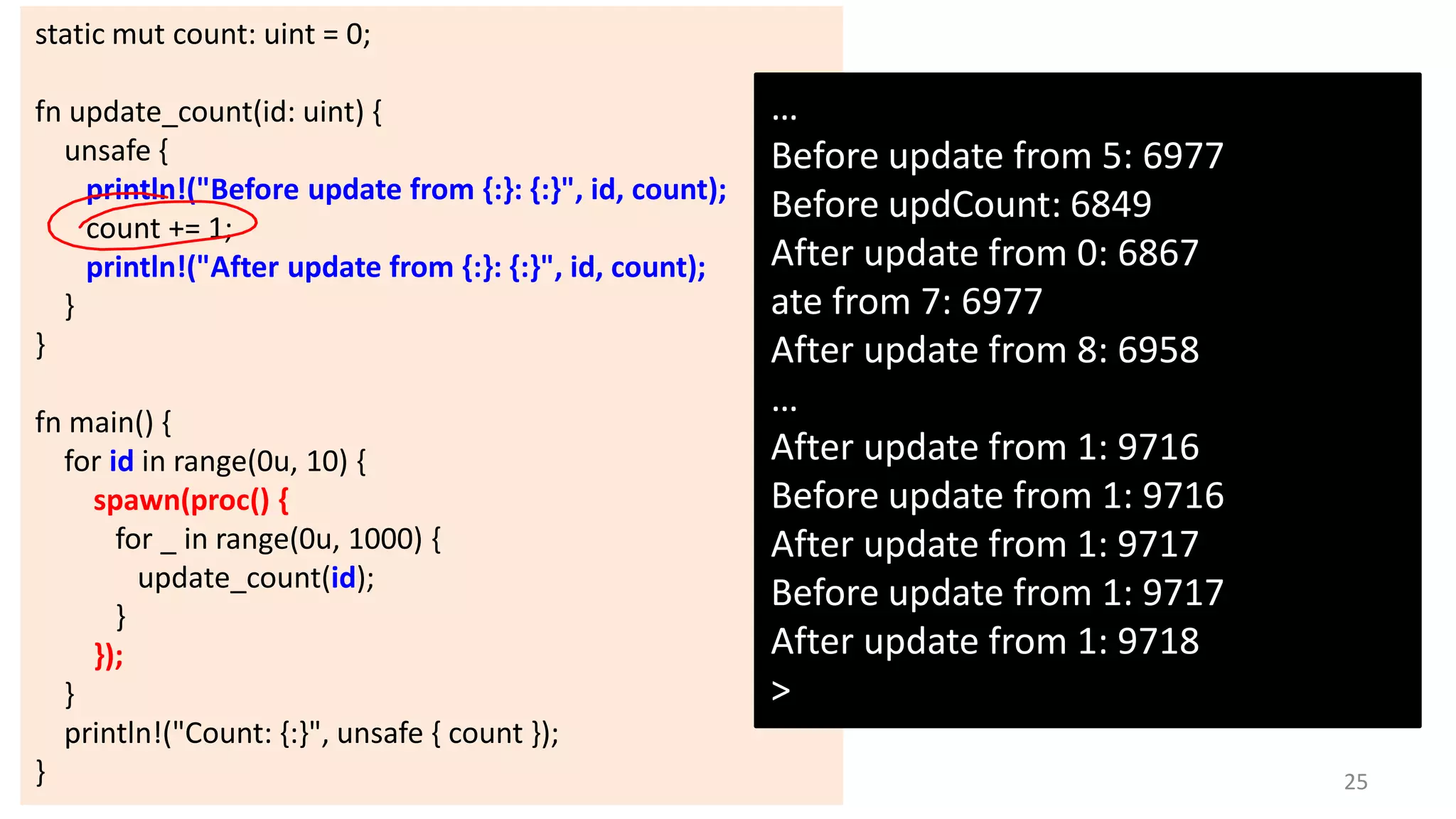 static mut count: uint = 0;
fn update_count(id: uint) {
unsafe {
println!("Before update from {:}: {:}", id, count);
count += 1;
println!("After update from {:}: {:}", id, count);
}
}
fn main() {
for id in range(0u, 10) {
spawn(proc() {
for _ in range(0u, 1000) {
update_count(id);
}
});
}
println!("Count: {:}", unsafe { count });
}

…
Before update from 5: 6977
Before updCount: 6849
After update from 0: 6867
ate from 7: 6977
After update from 8: 6958
…
After update from 1: 9716
Before update from 1: 9716
After update from 1: 9717
Before update from 1: 9717
After update from 1: 9718
>
25

 