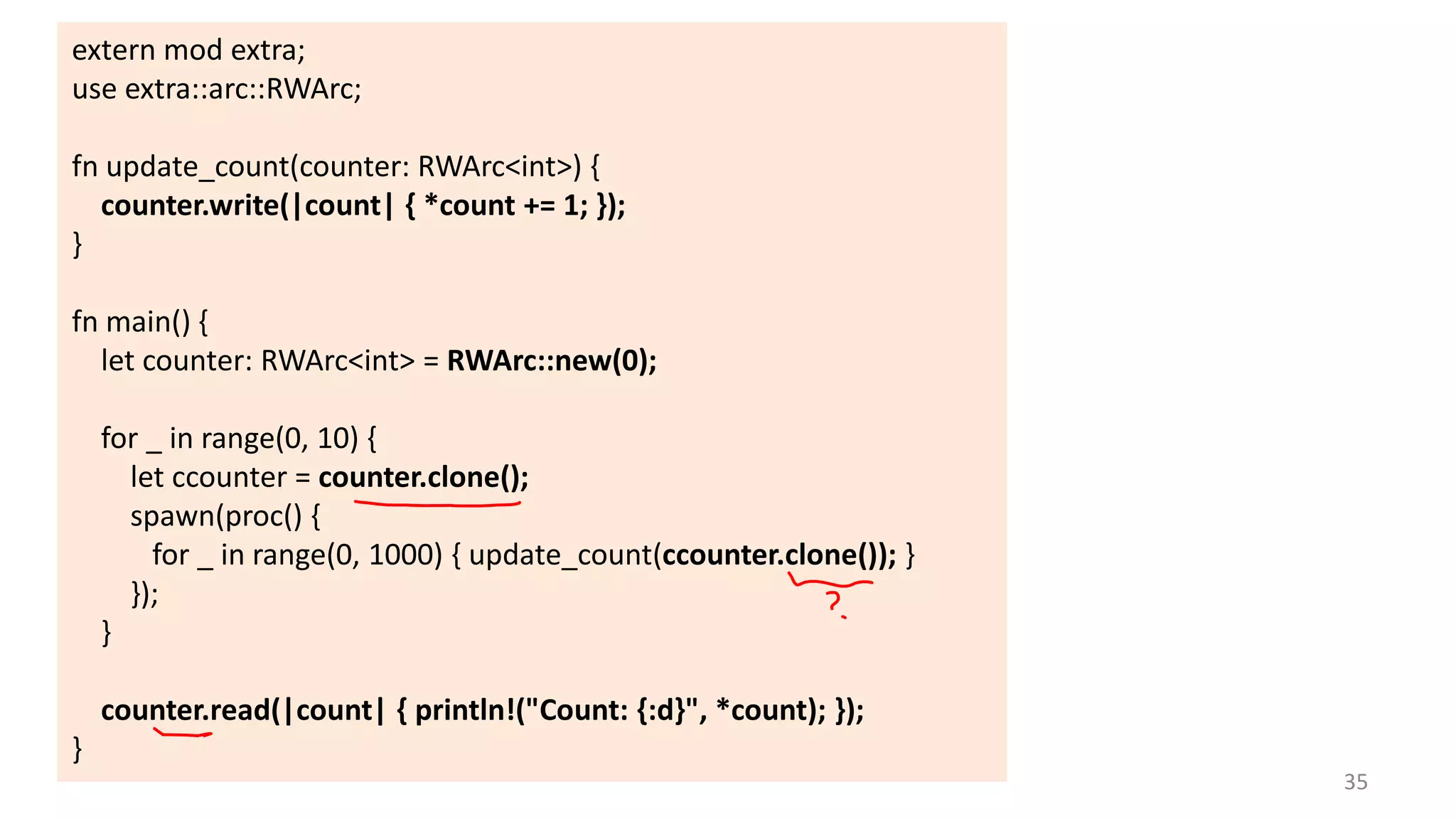 extern mod extra;
use extra::arc::RWArc;

fn update_count(counter: RWArc<int>) {
counter.write(|count| { *count += 1; });
}
fn main() {
let counter: RWArc<int> = RWArc::new(0);
for _ in range(0, 10) {
let ccounter = counter.clone();
spawn(proc() {
for _ in range(0, 1000) { update_count(ccounter.clone()); }
});
}
counter.read(|count| { println!("Count: {:d}", *count); });
}
35

 