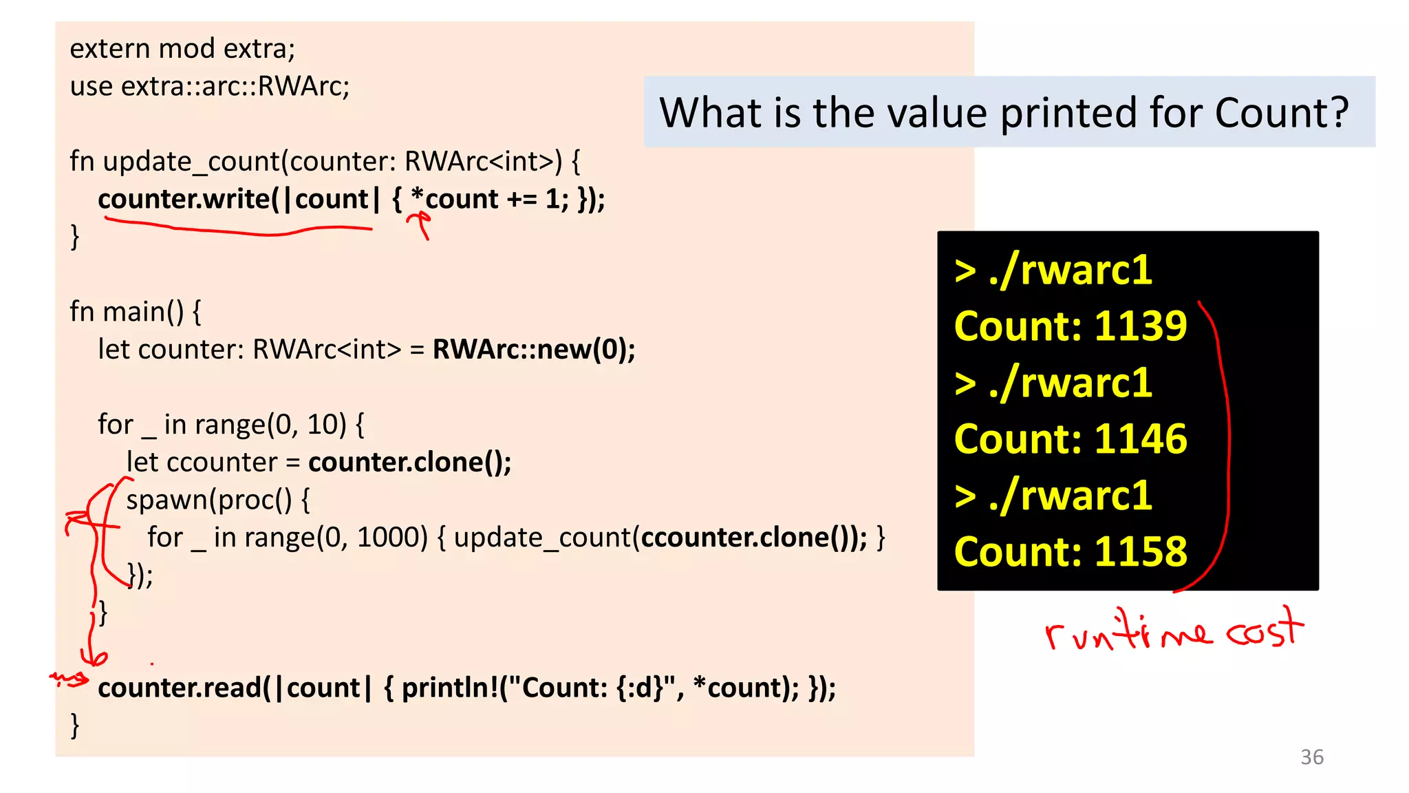 extern mod extra;
use extra::arc::RWArc;

What is the value printed for Count?

fn update_count(counter: RWArc<int>) {
counter.write(|count| { *count += 1; });
}
fn main() {
let counter: RWArc<int> = RWArc::new(0);
for _ in range(0, 10) {
let ccounter = counter.clone();
spawn(proc() {
for _ in range(0, 1000) { update_count(ccounter.clone()); }
});
}

> ./rwarc1
Count: 1139
> ./rwarc1
Count: 1146
> ./rwarc1
Count: 1158

counter.read(|count| { println!("Count: {:d}", *count); });
}
36

 