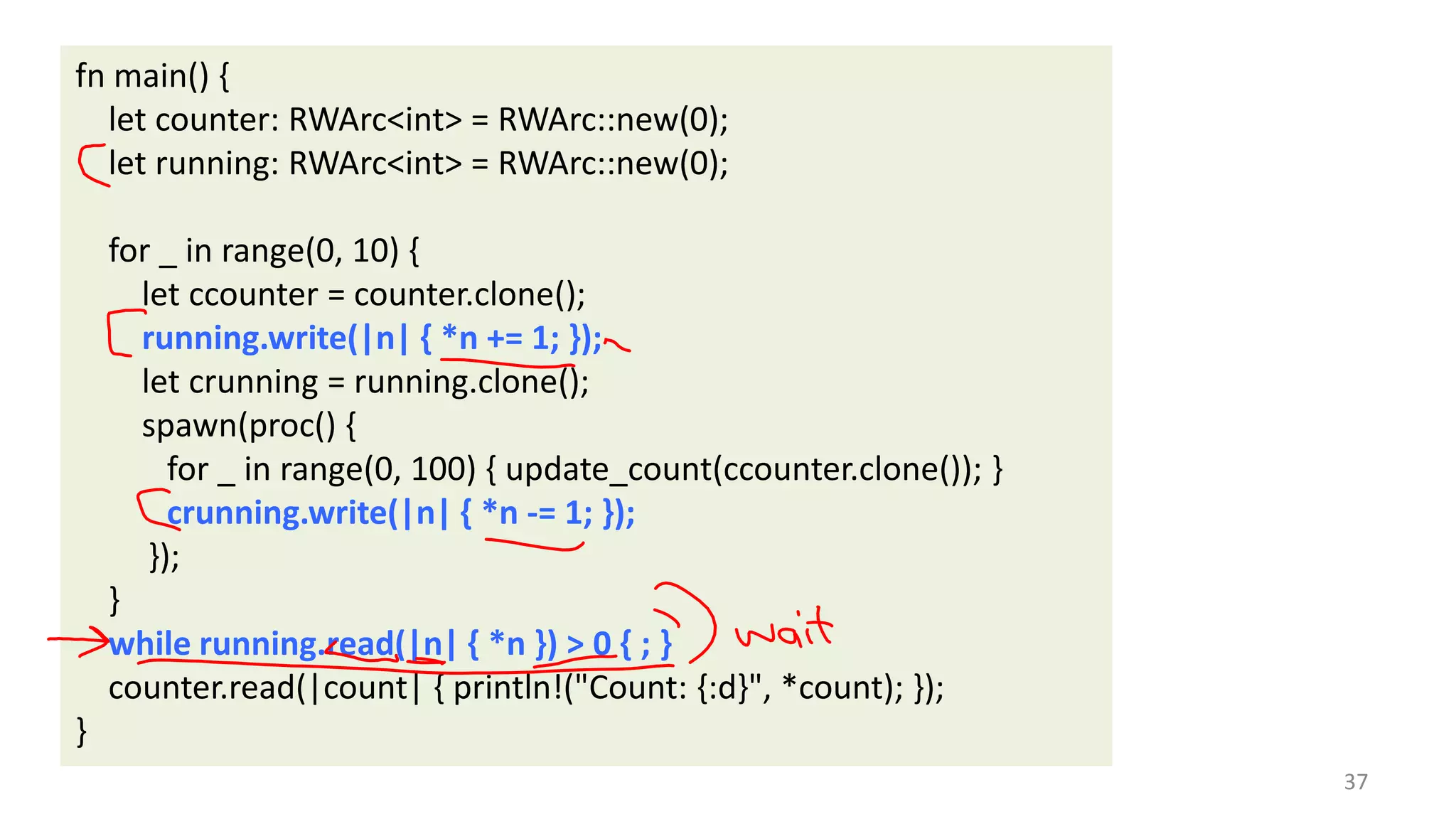 fn main() {
let counter: RWArc<int> = RWArc::new(0);
let running: RWArc<int> = RWArc::new(0);
for _ in range(0, 10) {
let ccounter = counter.clone();
running.write(|n| { *n += 1; });
let crunning = running.clone();
spawn(proc() {
for _ in range(0, 100) { update_count(ccounter.clone()); }
crunning.write(|n| { *n -= 1; });
});
}
while running.read(|n| { *n }) > 0 { ; }
counter.read(|count| { println!("Count: {:d}", *count); });
}
37

 