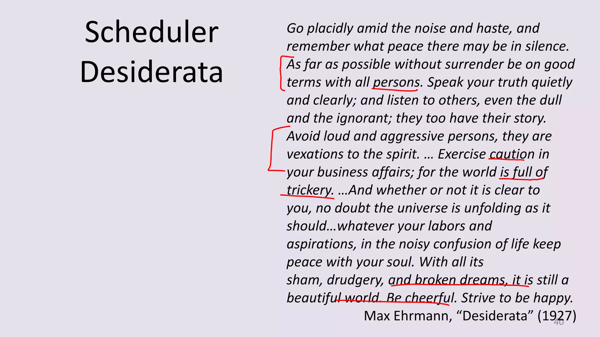 Scheduler
Desiderata

Go placidly amid the noise and haste, and
remember what peace there may be in silence.
As far as possible without surrender be on good
terms with all persons. Speak your truth quietly
and clearly; and listen to others, even the dull
and the ignorant; they too have their story.
Avoid loud and aggressive persons, they are
vexations to the spirit. … Exercise caution in
your business affairs; for the world is full of
trickery. …And whether or not it is clear to
you, no doubt the universe is unfolding as it
should…whatever your labors and
aspirations, in the noisy confusion of life keep
peace with your soul. With all its
sham, drudgery, and broken dreams, it is still a
beautiful world. Be cheerful. Strive to be happy.
Max Ehrmann, “Desiderata” (1927)
40

 