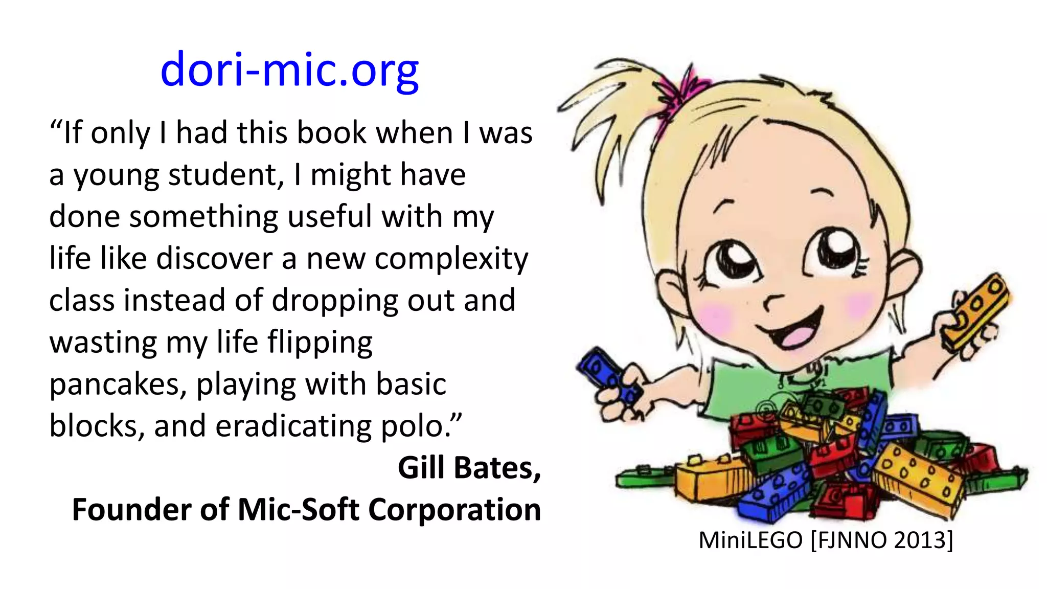 dori-mic.org
“If only I had this book when I was
a young student, I might have
done something useful with my
life like discover a new complexity
class instead of dropping out and
wasting my life flipping
pancakes, playing with basic
blocks, and eradicating polo.”
Gill Bates,
Founder of Mic-Soft Corporation

MiniLEGO [FJNNO 2013]

 