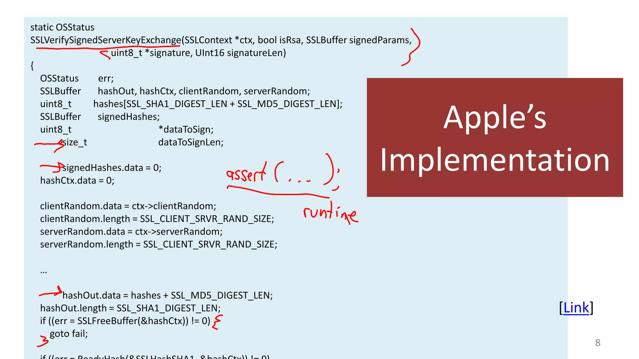 static OSStatus
SSLVerifySignedServerKeyExchange(SSLContext *ctx, bool isRsa, SSLBuffer signedParams,
uint8_t *signature, UInt16 signatureLen)
{
OSStatus
err;
SSLBuffer
hashOut, hashCtx, clientRandom, serverRandom;
uint8_t
hashes[SSL_SHA1_DIGEST_LEN + SSL_MD5_DIGEST_LEN];
SSLBuffer
signedHashes;
uint8_t
*dataToSign;
size_t
dataToSignLen;
signedHashes.data = 0;
hashCtx.data = 0;

Apple’s
Implementation

clientRandom.data = ctx->clientRandom;
clientRandom.length = SSL_CLIENT_SRVR_RAND_SIZE;
serverRandom.data = ctx->serverRandom;
serverRandom.length = SSL_CLIENT_SRVR_RAND_SIZE;

…
hashOut.data = hashes + SSL_MD5_DIGEST_LEN;
hashOut.length = SSL_SHA1_DIGEST_LEN;
if ((err = SSLFreeBuffer(&hashCtx)) != 0)
goto fail;

[Link]
8

 