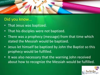Did you know…
• That Jesus was baptized.
• That his disciples were not baptized.
• There was a prophecy (message) from that time which
stated the Messiah would be baptized.
• Jesus let himself be baptized by John the Baptist so this
prophecy would be fulfilled.
• It was also necessary that the warning John received
about how to recognize the Messiah would be fulfilled.
 