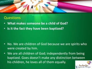 Questions
• What makes someone be a child of God?
• Is it the fact they have been baptized?
• No. We are children of God because we are spirits who
were created by him.
• We are all children of God; independently from being
baptized. Goes doesn’t make any distinction between
his children, he loves all of them equally.
 