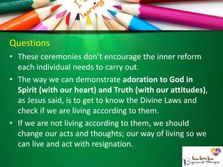 Questions
• These ceremonies don’t encourage the inner reform
each individual needs to carry out.
• The way we can demonstrate adoration to God in
Spirit (with our heart) and Truth (with our attitudes),
as Jesus said, is to get to know the Divine Laws and
check if we are living according to them.
• If we are not living according to them, we should
change our acts and thoughts; our way of living so we
can live and act with resignation.
 