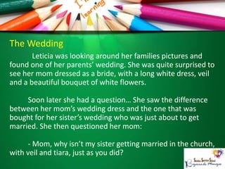 The Wedding
Leticia was looking around her families pictures and
found one of her parents’ wedding. She was quite surprised to
see her mom dressed as a bride, with a long white dress, veil
and a beautiful bouquet of white flowers.
Soon later she had a question… She saw the difference
between her mom’s wedding dress and the one that was
bought for her sister’s wedding who was just about to get
married. She then questioned her mom:
- Mom, why isn’t my sister getting married in the church,
with veil and tiara, just as you did?
 