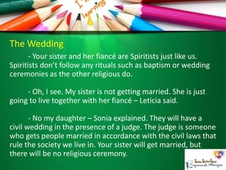 The Wedding
- Your sister and her fiancé are Spiritists just like us.
Spiritists don’t follow any rituals such as baptism or wedding
ceremonies as the other religious do.
- Oh, I see. My sister is not getting married. She is just
going to live together with her fiancé – Leticia said.
- No my daughter – Sonia explained. They will have a
civil wedding in the presence of a judge. The judge is someone
who gets people married in accordance with the civil laws that
rule the society we live in. Your sister will get married, but
there will be no religious ceremony.
 