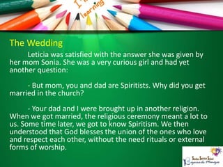 The Wedding
Leticia was satisfied with the answer she was given by
her mom Sonia. She was a very curious girl and had yet
another question:
- But mom, you and dad are Spiritists. Why did you get
married in the church?
- Your dad and I were brought up in another religion.
When we got married, the religious ceremony meant a lot to
us. Some time later, we got to know Spiritism. We then
understood that God blesses the union of the ones who love
and respect each other, without the need rituals or external
forms of worship.
 