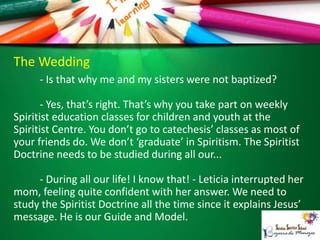 The Wedding
- Is that why me and my sisters were not baptized?
- Yes, that’s right. That’s why you take part on weekly
Spiritist education classes for children and youth at the
Spiritist Centre. You don’t go to catechesis’ classes as most of
your friends do. We don’t ‘graduate’ in Spiritism. The Spiritist
Doctrine needs to be studied during all our...
- During all our life! I know that! - Leticia interrupted her
mom, feeling quite confident with her answer. We need to
study the Spiritist Doctrine all the time since it explains Jesus’
message. He is our Guide and Model.
 