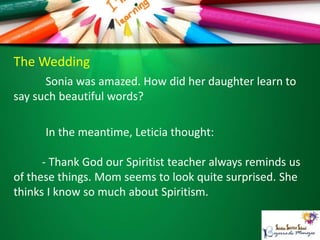 The Wedding
Sonia was amazed. How did her daughter learn to
say such beautiful words?
In the meantime, Leticia thought:
- Thank God our Spiritist teacher always reminds us
of these things. Mom seems to look quite surprised. She
thinks I know so much about Spiritism.
 