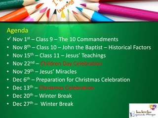 Agenda
 Nov 1st – Class 9 – The 10 Commandments
• Nov 8th – Class 10 – John the Baptist – Historical Factors
• Nov 15th – Class 11 – Jesus’ Teachings
• Nov 22nd – Children Day Celebration
• Nov 29th – Jesus’ Miracles
• Dec 6th – Preparation for Christmas Celebration
• Dec 13th – Christmas Celebration
• Dec 20th – Winter Break
• Dec 27th – Winter Break
 