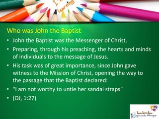 Who was John the Baptist
• John the Baptist was the Messenger of Christ.
• Preparing, through his preaching, the hearts and minds
of individuals to the message of Jesus.
• His task was of great importance, since John gave
witness to the Mission of Christ, opening the way to
the passage that the Baptist declared:
• "I am not worthy to untie her sandal straps“
• (OJ, 1:27)
 